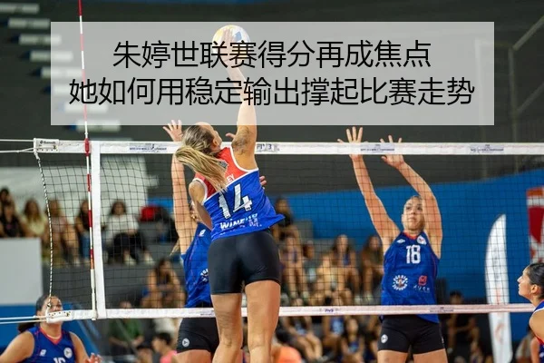 朱婷世联赛得分再成焦点 她如何用稳定输出撑起比赛走势